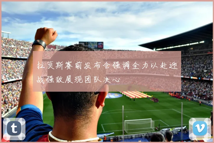 拉莫斯赛前发布会强调全力以赴迎战强敌展现团队决心