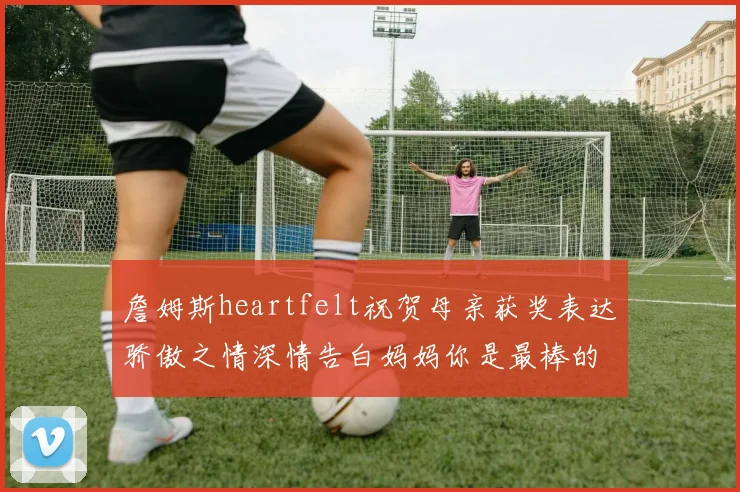 詹姆斯heartfelt祝贺母亲获奖表达骄傲之情深情告白妈妈你是最棒的我爱你