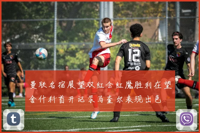 曼联名宿展望双红会红魔胜利在望舍什科首开记录马奎尔表现出色