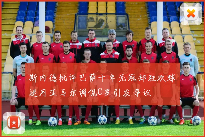 斯内德批评巴萨十年无冠却狂欢球迷用亚马尔调侃C罗引发争议