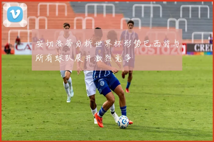 安切洛蒂分析世界杯形势巴西将与所有球队展开激烈竞争