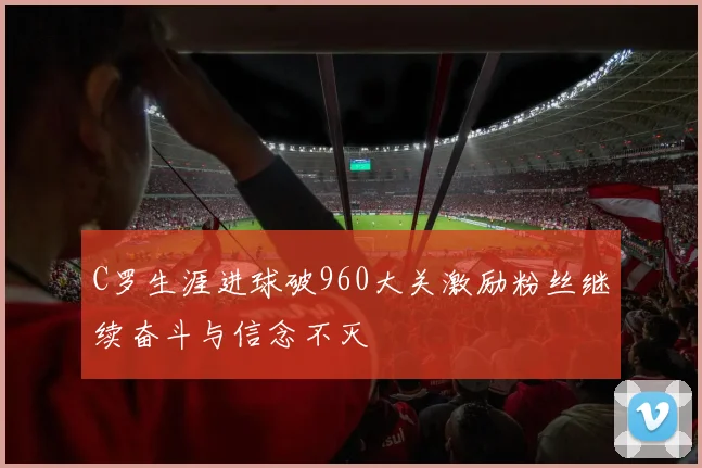 C罗生涯进球破960大关激励粉丝继续奋斗与信念不灭
