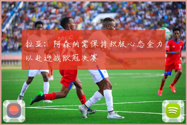 拉亚：阿森纳需保持积极心态全力以赴迎战欧冠决赛