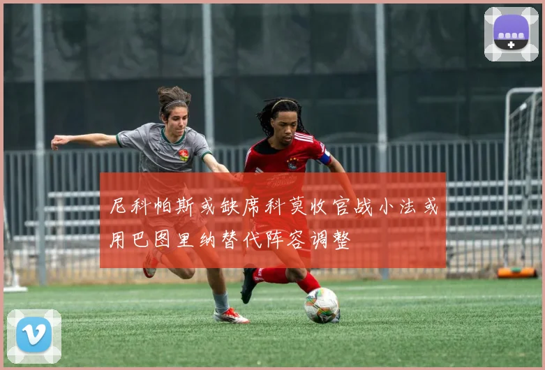 尼科帕斯或缺席科莫收官战小法或用巴图里纳替代阵容调整