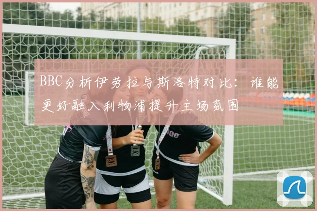 BBC分析伊劳拉与斯洛特对比：谁能更好融入利物浦提升主场氛围