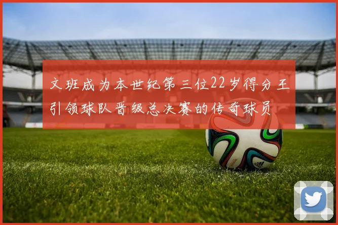 文班成为本世纪第三位22岁得分王引领球队晋级总决赛的传奇球员
