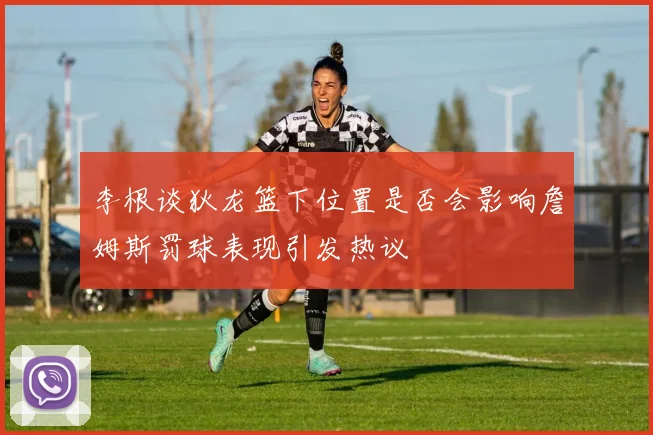 李根谈狄龙篮下位置是否会影响詹姆斯罚球表现引发热议