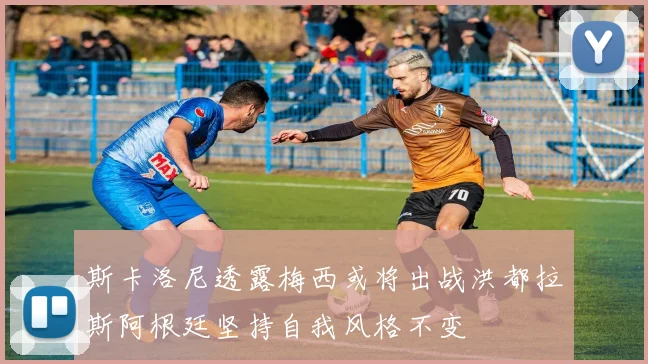 斯卡洛尼透露梅西或将出战洪都拉斯阿根廷坚持自我风格不变