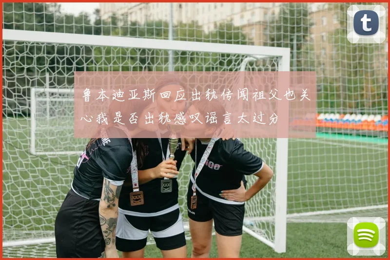 鲁本迪亚斯回应出轨传闻祖父也关心我是否出轨感叹谣言太过分
