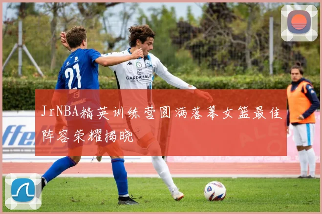 JrNBA精英训练营圆满落幕女篮最佳阵容荣耀揭晓