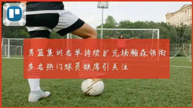 男篮集训名单持续扩充杨瀚森领衔多名热门球员缺席引关注