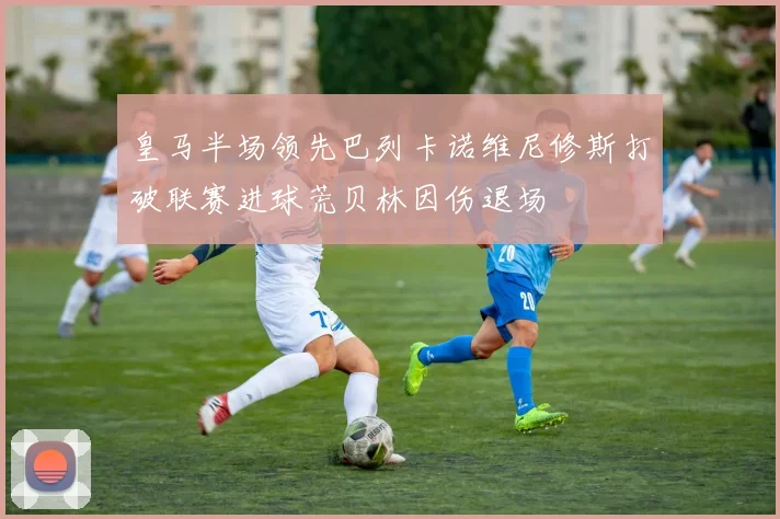 皇马半场领先巴列卡诺维尼修斯打破联赛进球荒贝林因伤退场