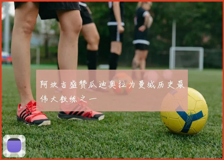 阿坎吉盛赞瓜迪奥拉为曼城历史最伟大教练之一