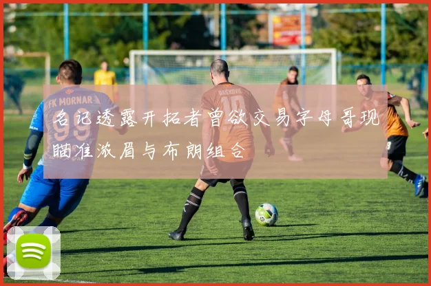名记透露开拓者曾欲交易字母哥现瞄准浓眉与布朗组合