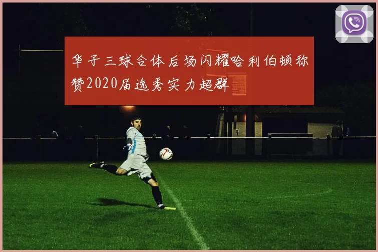华子三球合体后场闪耀哈利伯顿称赞2020届选秀实力超群