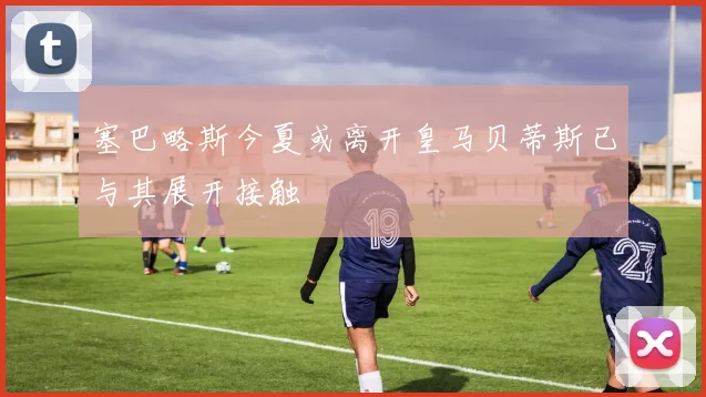 塞巴略斯今夏或离开皇马贝蒂斯已与其展开接触