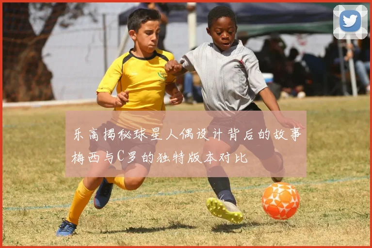 乐高揭秘球星人偶设计背后的故事梅西与C罗的独特版本对比