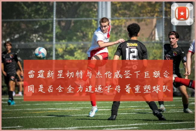 雷霆新星切特与杰伦威签下巨额合同是否会全力追逐字母哥重塑球队实力