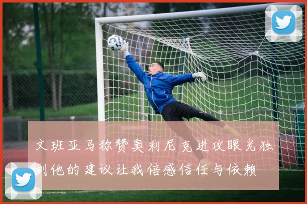文班亚马称赞奥利尼克进攻眼光独到他的建议让我倍感信任与依赖