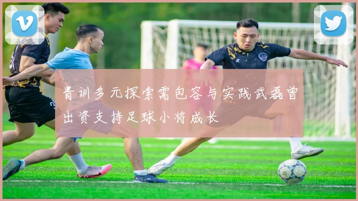 青训多元探索需包容与实践武磊曾出资支持足球小将成长